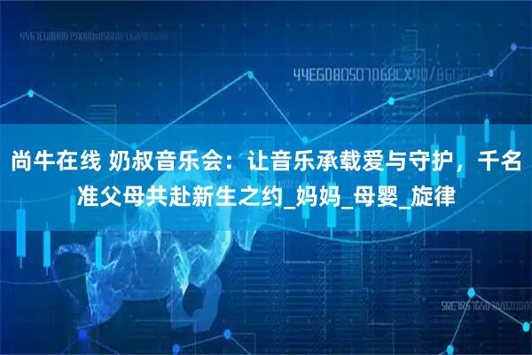 尚牛在线 奶叔音乐会：让音乐承载爱与守护，千名准父母共赴新生之约_妈妈_母婴_旋律
