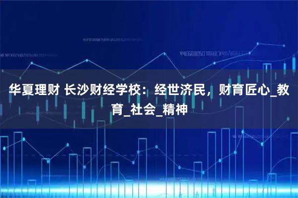 华夏理财 长沙财经学校：经世济民，财育匠心_教育_社会_精神