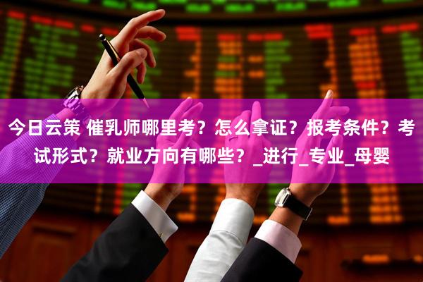 今日云策 催乳师哪里考？怎么拿证？报考条件？考试形式？就业方向有哪些？_进行_专业_母婴