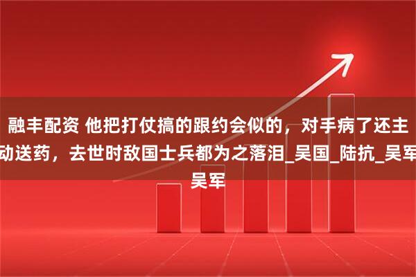 融丰配资 他把打仗搞的跟约会似的，对手病了还主动送药，去世时敌国士兵都为之落泪_吴国_陆抗_吴军