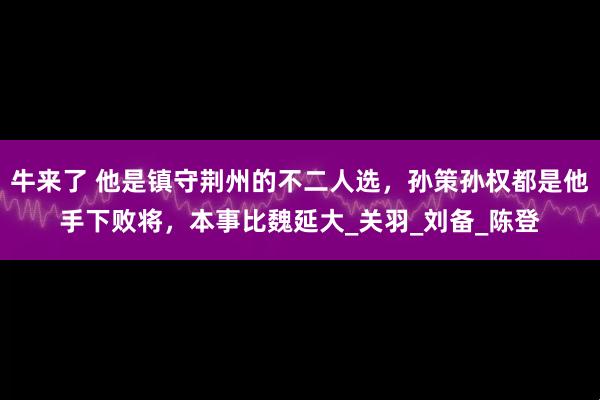 牛来了 他是镇守荆州的不二人选，孙策孙权都是他手下败将，本事比魏延大_关羽_刘备_陈登