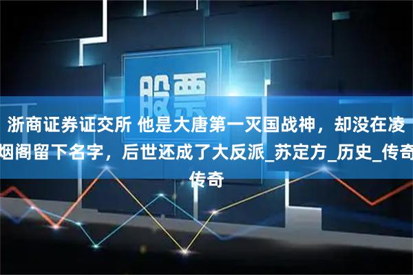 浙商证券证交所 他是大唐第一灭国战神，却没在凌烟阁留下名字，后世还成了大反派_苏定方_历史_传奇