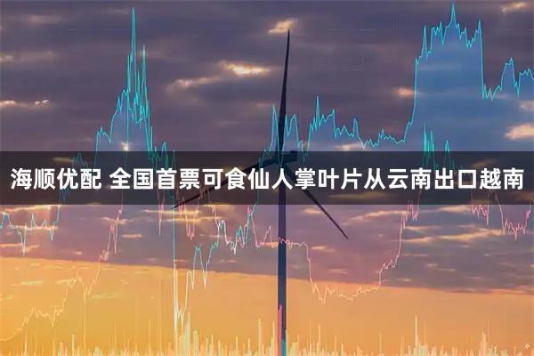 海顺优配 全国首票可食仙人掌叶片从云南出口越南