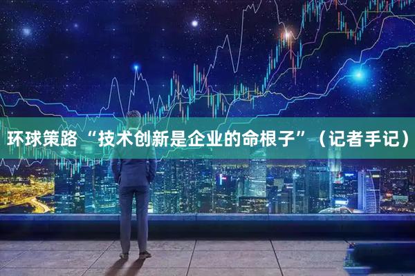 环球策路 “技术创新是企业的命根子”（记者手记）