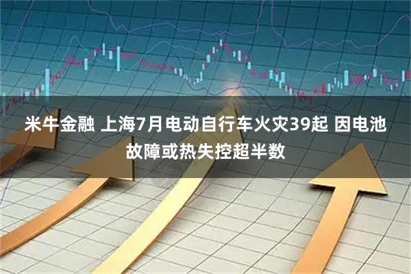 米牛金融 上海7月电动自行车火灾39起 因电池故障或热失控超半数