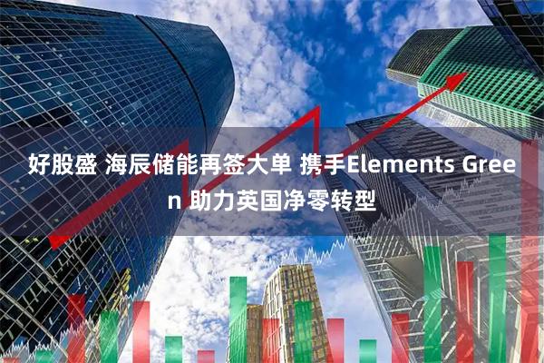 好股盛 海辰储能再签大单 携手Elements Green 助力英国净零转型