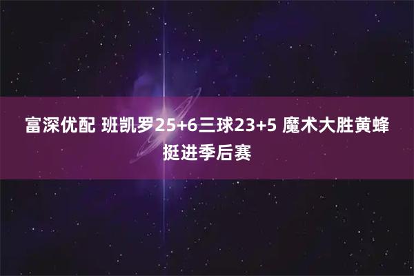 富深优配 班凯罗25+6三球23+5 魔术大胜黄蜂挺进季后赛