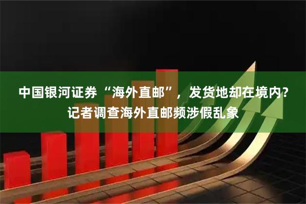中国银河证券 “海外直邮”，发货地却在境内？记者调查海外直邮频涉假乱象