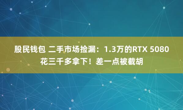 股民钱包 二手市场捡漏：1.3万的RTX 5080花三千多拿下！差一点被截胡