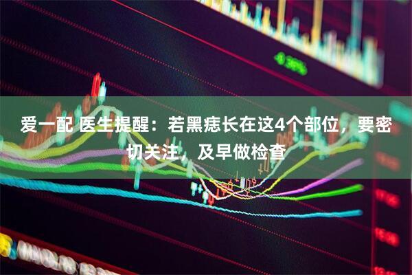 爱一配 医生提醒：若黑痣长在这4个部位，要密切关注，及早做检查
