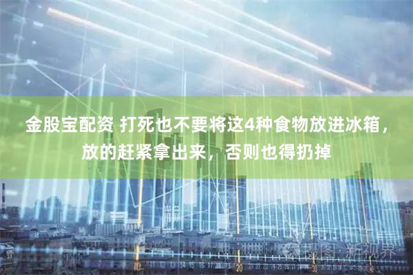 金股宝配资 打死也不要将这4种食物放进冰箱，放的赶紧拿出来，否则也得扔掉