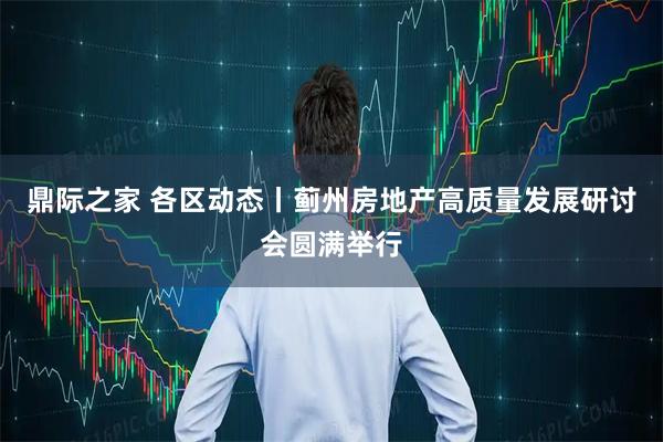 鼎际之家 各区动态丨蓟州房地产高质量发展研讨会圆满举行