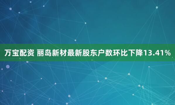 万宝配资 丽岛新材最新股东户数环比下降13.41%