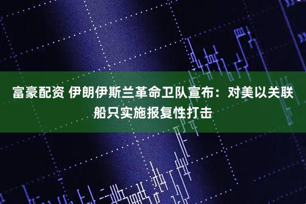 富豪配资 伊朗伊斯兰革命卫队宣布：对美以关联船只实施报复性打击