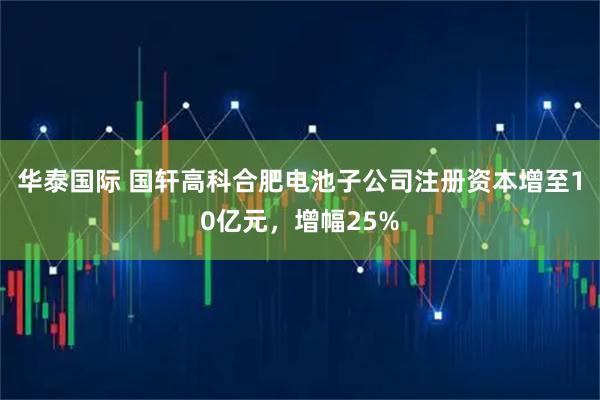 华泰国际 国轩高科合肥电池子公司注册资本增至10亿元，增幅25%