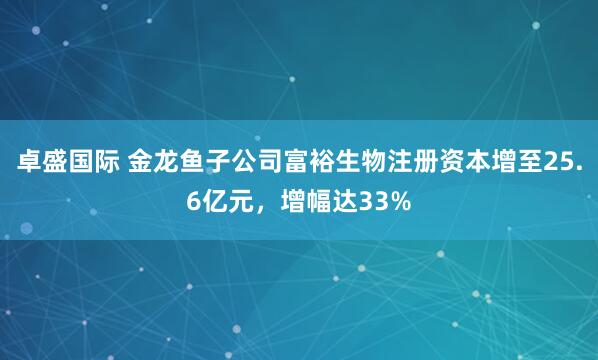 卓盛国际 金龙鱼子公司富裕生物注册资本增至25.6亿元，增幅达33%