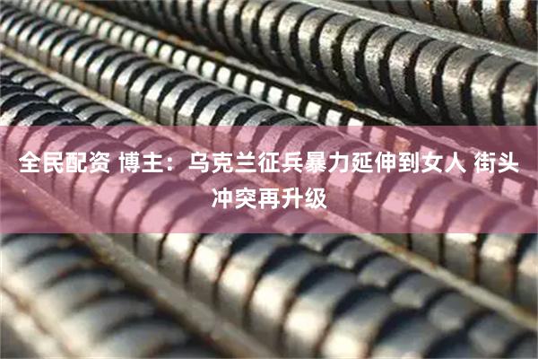全民配资 博主：乌克兰征兵暴力延伸到女人 街头冲突再升级