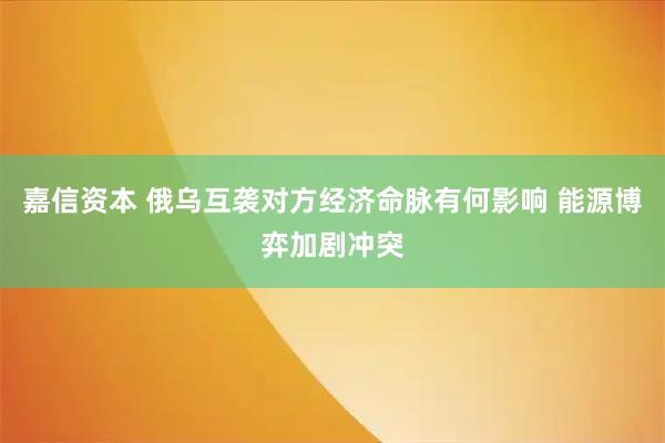 嘉信资本 俄乌互袭对方经济命脉有何影响 能源博弈加剧冲突