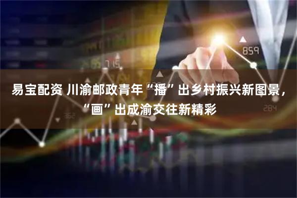 易宝配资 川渝邮政青年“播”出乡村振兴新图景，“画”出成渝交往新精彩