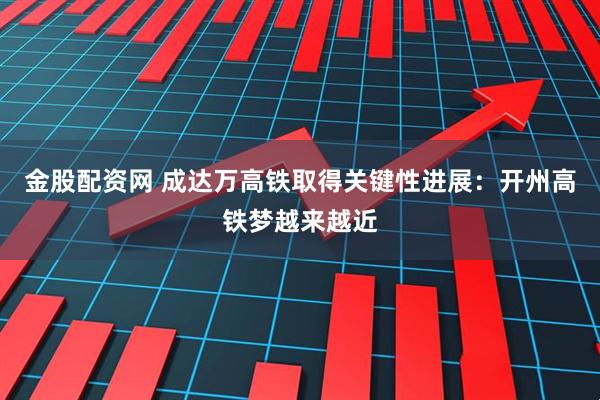 金股配资网 成达万高铁取得关键性进展：开州高铁梦越来越近