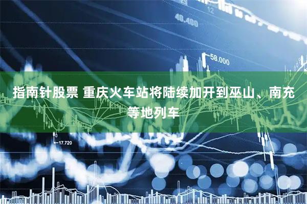 指南针股票 重庆火车站将陆续加开到巫山、南充等地列车