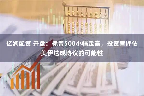 亿润配资 开盘：标普500小幅走高，投资者评估美伊达成协议的可能性