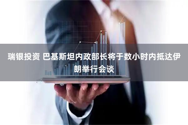瑞银投资 巴基斯坦内政部长将于数小时内抵达伊朗举行会谈