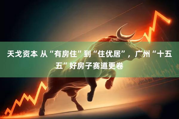 天戈资本 从“有房住”到“住优居”，广州“十五五”好房子赛道更卷