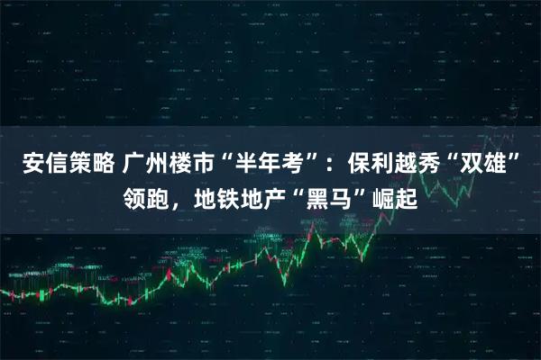 安信策略 广州楼市“半年考”:保利越秀“双雄”领跑,地铁地产“黑马”崛起