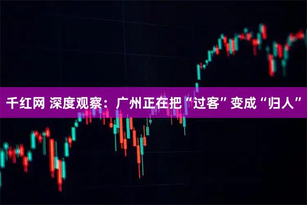 千红网 深度观察:广州正在把“过客”变成“归人”