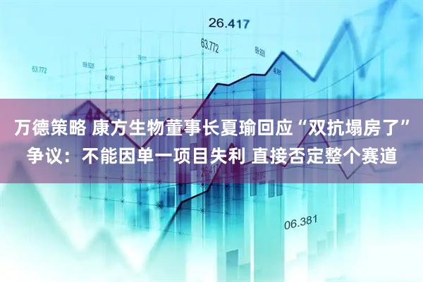 万德策略 康方生物董事长夏瑜回应“双抗塌房了”争议：不能因单一项目失利 直接否定整个赛道