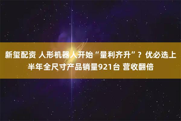 新玺配资 人形机器人开始“量利齐升”？优必选上半年全尺寸产品销量921台 营收翻倍