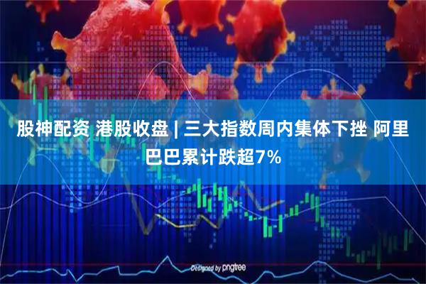 股神配资 港股收盘 | 三大指数周内集体下挫 阿里巴巴累计跌超7%