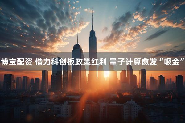 博宝配资 借力科创板政策红利 量子计算愈发“吸金”